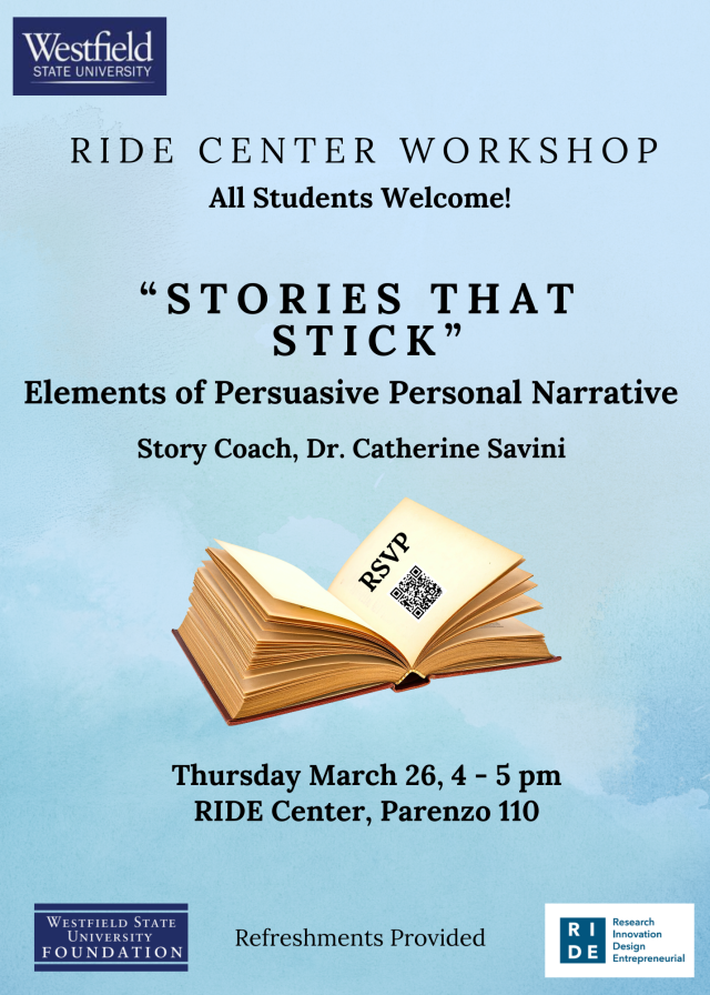 ride center workshop all students welcome, "stories that stick" elements of persuasive personal narrative, tory coach dr. catherine savini, open book graphic with QR code linked to RSVP, thursday march 26, 4-5pm RIDE Center Parenzo 110, refreshments provided, westfield state logo, westfield state university foundation logo, ride center logo 